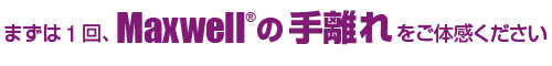 まずは1回、Maxwell®の手離れ をご体感ください